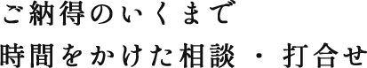 ご納得のいくまで時間をかけた相談・打合せ